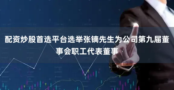 配资炒股首选平台选举张镝先生为公司第九届董事会职工代表董事