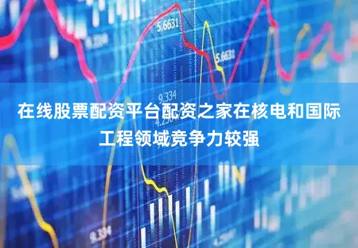 在线股票配资平台配资之家在核电和国际工程领域竞争力较强